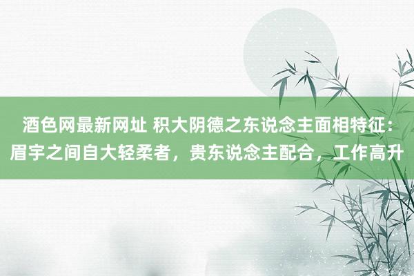 酒色网最新网址 积大阴德之东说念主面相特征：眉宇之间自大轻柔者，贵东说念主配合，工作高升