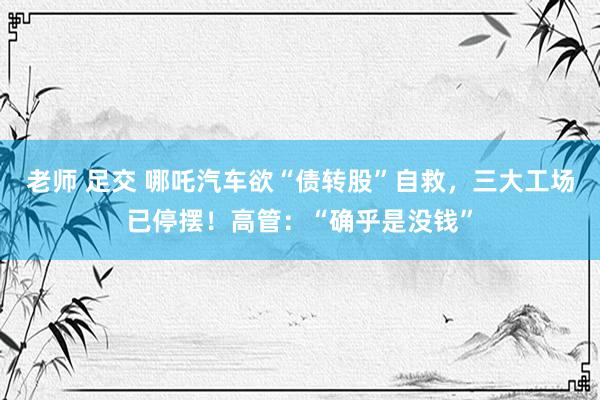 老师 足交 哪吒汽车欲“债转股”自救，三大工场已停摆！高管：“确乎是没钱”