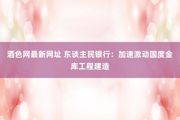 酒色网最新网址 东谈主民银行：加速激动国度金库工程建造