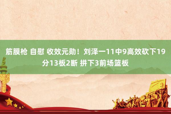 筋膜枪 自慰 收效元勋！刘泽一11中9高效砍下19分13板2断 拼下3前场篮板