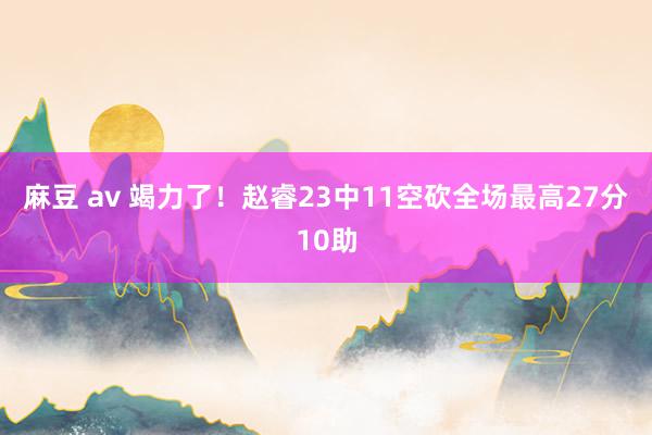 麻豆 av 竭力了！赵睿23中11空砍全场最高27分10助