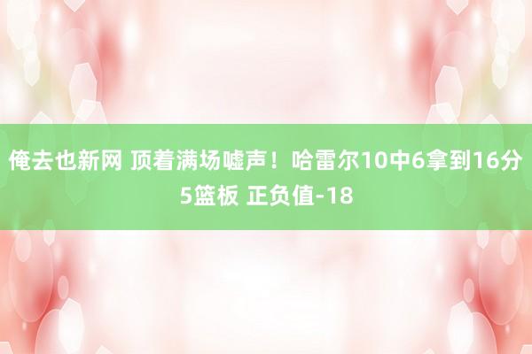 俺去也新网 顶着满场嘘声！哈雷尔10中6拿到16分5篮板 正负值-18