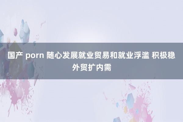 国产 porn 随心发展就业贸易和就业浮滥 积极稳外贸扩内需