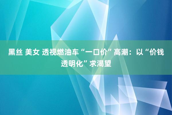 黑丝 美女 透视燃油车“一口价”高潮：以“价钱透明化”求渴望