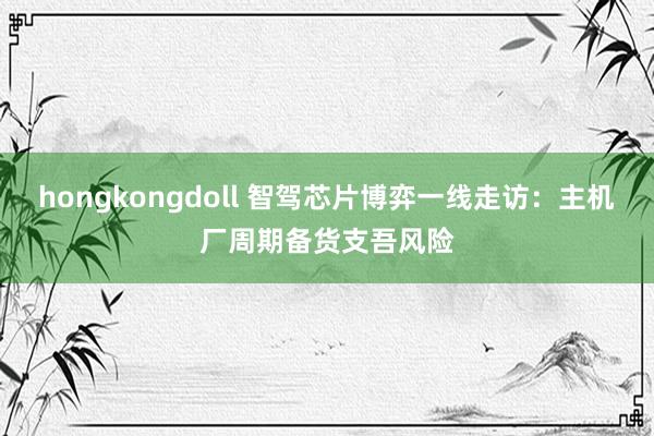 hongkongdoll 智驾芯片博弈一线走访：主机厂周期备货支吾风险