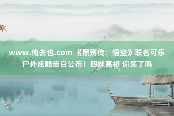 www.俺去也.com 《黑别传：悟空》联名可乐户外炫酷告白公布！四妹亮相 你买了吗