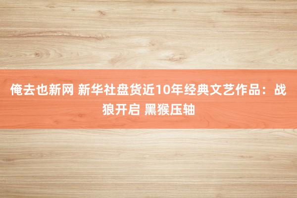 俺去也新网 新华社盘货近10年经典文艺作品:战狼开启 黑猴压轴