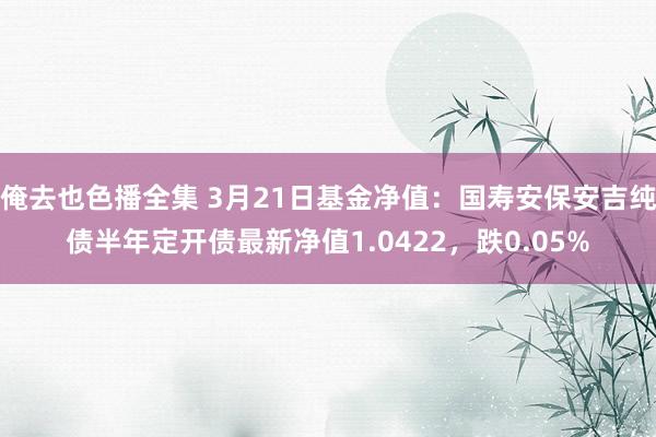俺去也色播全集 3月21日基金净值：国寿安保安吉纯债半年定开债最新净值1.0422，跌0.05%