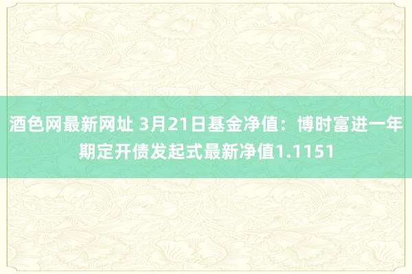 酒色网最新网址 3月21日基金净值：博时富进一年期定开债发起式最新净值1.1151