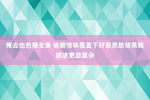 俺去也色播全集 省略情味覆盖下好意思联储策略旅途更趋复杂
