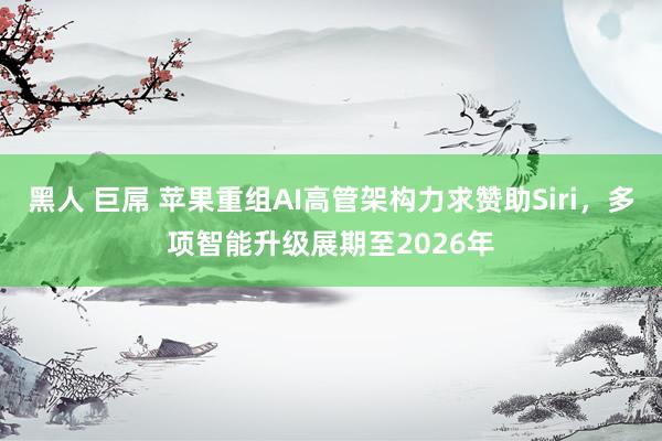 黑人 巨屌 苹果重组AI高管架构力求赞助Siri，多项智能升级展期至2026年