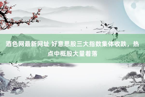 酒色网最新网址 好意思股三大指数集体收跌，热点中概股大量着落