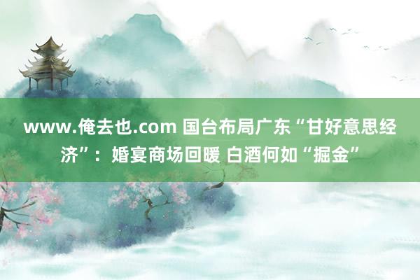 www.俺去也.com 国台布局广东“甘好意思经济”：婚宴商场回暖 白酒何如“掘金”