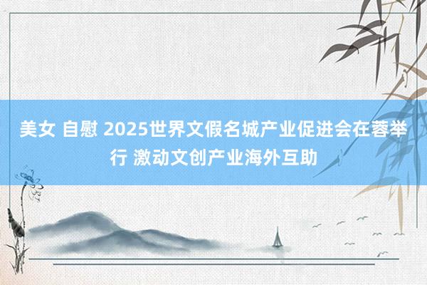 美女 自慰 2025世界文假名城产业促进会在蓉举行 激动文创产业海外互助