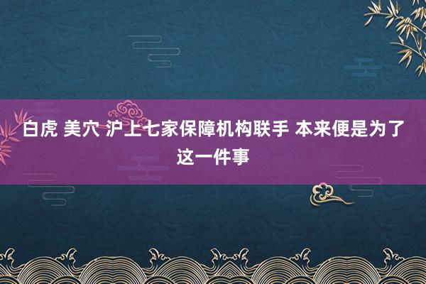 白虎 美穴 沪上七家保障机构联手 本来便是为了这一件事