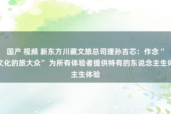 国产 视频 新东方川藏文旅总司理孙吉芯：作念“有文化的旅大众” 为所有体验者提供特有的东说念主生体验