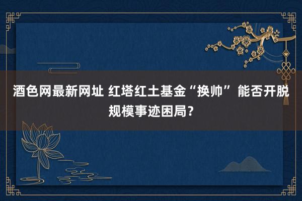 酒色网最新网址 红塔红土基金“换帅” 能否开脱规模事迹困局？