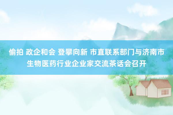 偷拍 政企和会 登攀向新 市直联系部门与济南市生物医药行业企业家交流茶话会召开
