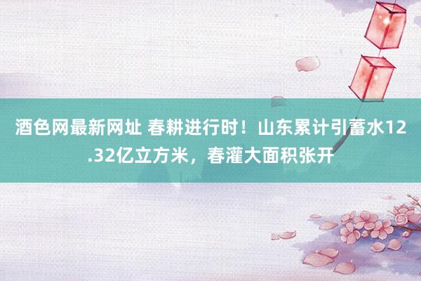 酒色网最新网址 春耕进行时！山东累计引蓄水12.32亿立方米，春灌大面积张开