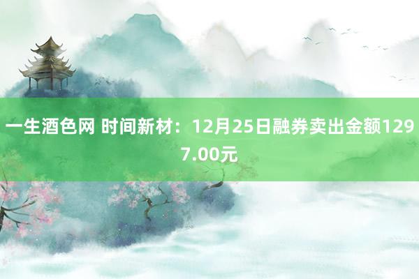 一生酒色网 时间新材：12月25日融券卖出金额1297.00元