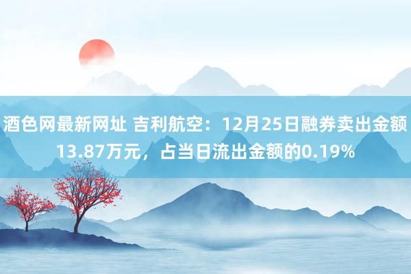 酒色网最新网址 吉利航空：12月25日融券卖出金额13.87万元，占当日流出金额的0.19%