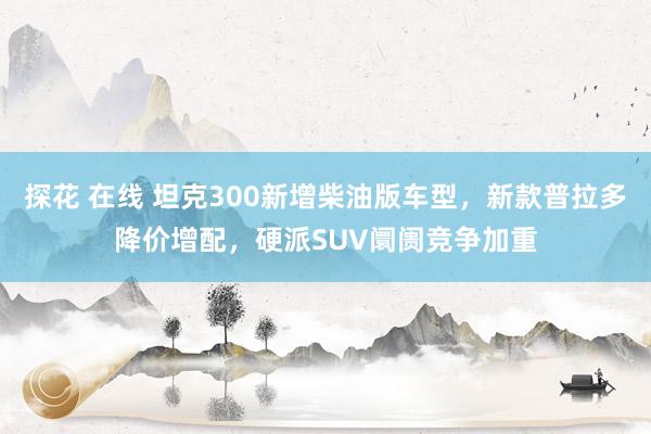 探花 在线 坦克300新增柴油版车型，新款普拉多降价增配，硬派SUV阛阓竞争加重