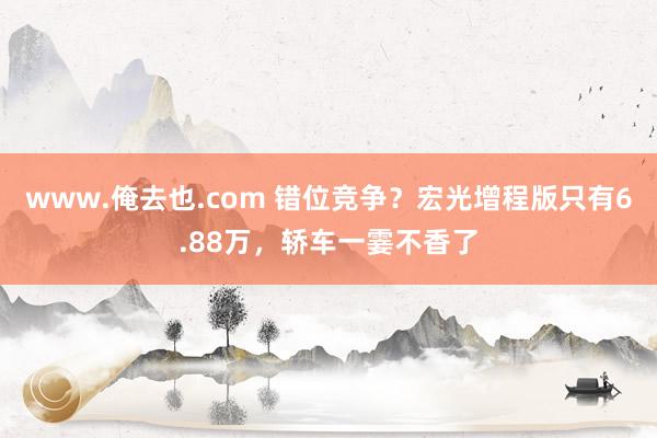 www.俺去也.com 错位竞争？宏光增程版只有6.88万，轿车一霎不香了