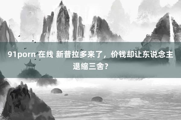 91porn 在线 新普拉多来了，价钱却让东说念主退缩三舍？