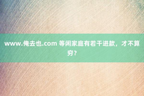 www.俺去也.com 等闲家庭有若干进款，才不算穷？