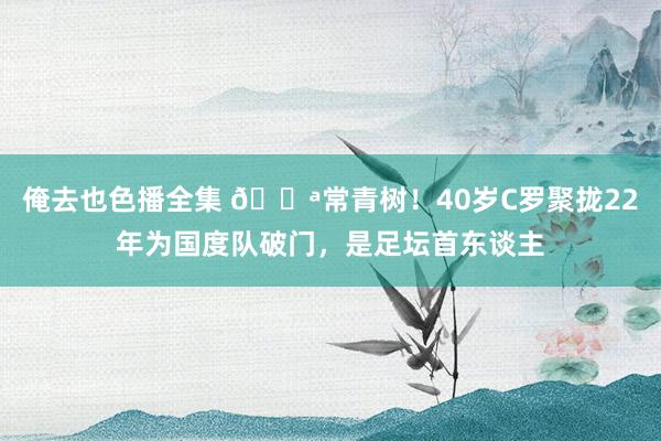 俺去也色播全集 💪常青树！40岁C罗聚拢22年为国度队破门，是足坛首东谈主
