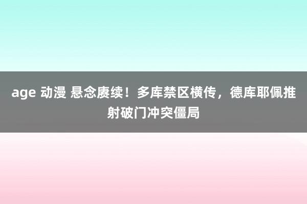 age 动漫 悬念赓续！多库禁区横传，德库耶佩推射破门冲突僵局