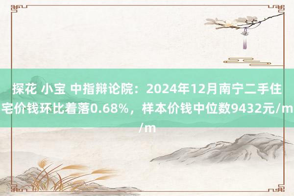 探花 小宝 中指辩论院：2024年12月南宁二手住宅价钱环比着落0.68%，样本价钱中位数9432元/m