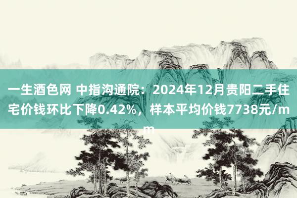 一生酒色网 中指沟通院：2024年12月贵阳二手住宅价钱环比下降0.42%，样本平均价钱7738元/m