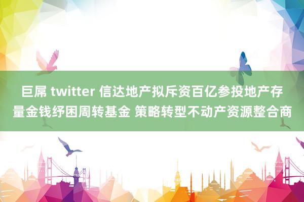 巨屌 twitter 信达地产拟斥资百亿参投地产存量金钱纾困周转基金 策略转型不动产资源整合商