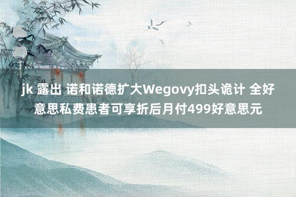 jk 露出 诺和诺德扩大Wegovy扣头诡计 全好意思私费患者可享折后月付499好意思元