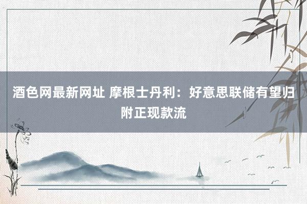 酒色网最新网址 摩根士丹利：好意思联储有望归附正现款流