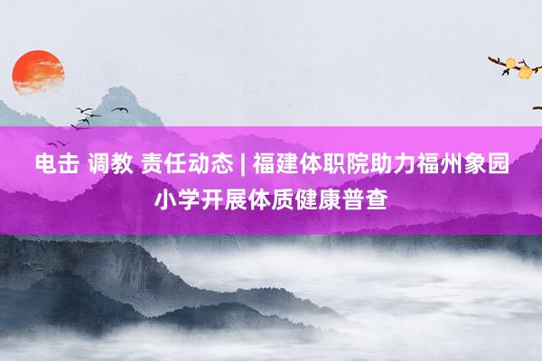 电击 调教 责任动态 | 福建体职院助力福州象园小学开展体质健康普查