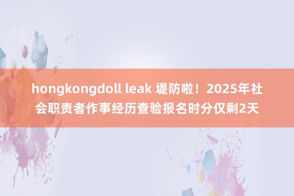 hongkongdoll leak 堤防啦！2025年社会职责者作事经历查验报名时分仅剩2天