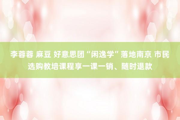李蓉蓉 麻豆 好意思团“闲逸学”落地南京 市民选购教培课程享一课一销、随时退款