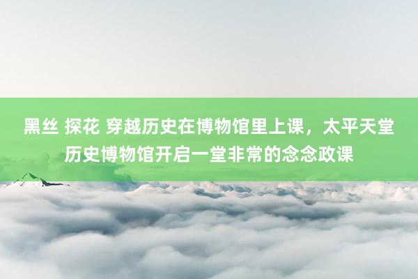 黑丝 探花 穿越历史在博物馆里上课，太平天堂历史博物馆开启一堂非常的念念政课