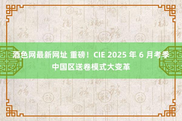 酒色网最新网址 重磅！CIE 2025 年 6 月考季中国区送卷模式大变革