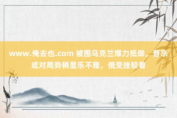 www.俺去也.com 被围乌克兰爆力抵御，普京或对局势稍显乐不雅，俄受挫较着