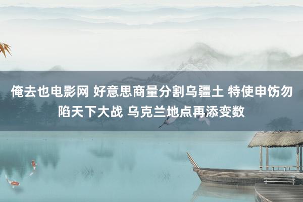 俺去也电影网 好意思商量分割乌疆土 特使申饬勿陷天下大战 乌克兰地点再添变数