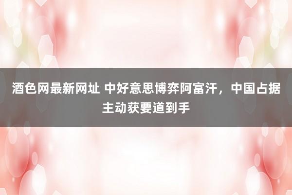 酒色网最新网址 中好意思博弈阿富汗，中国占据主动获要道到手