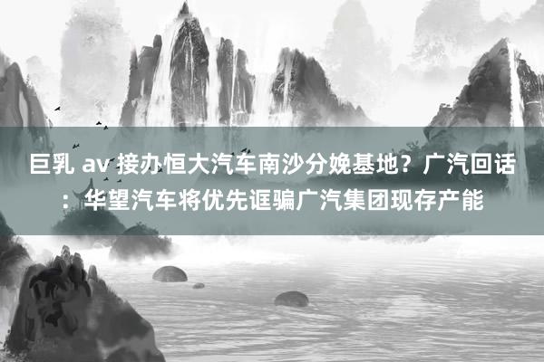 巨乳 av 接办恒大汽车南沙分娩基地？广汽回话：华望汽车将优先诓骗广汽集团现存产能