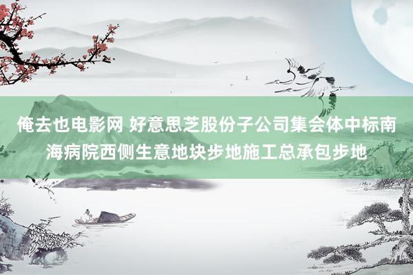 俺去也电影网 好意思芝股份子公司集会体中标南海病院西侧生意地块步地施工总承包步地