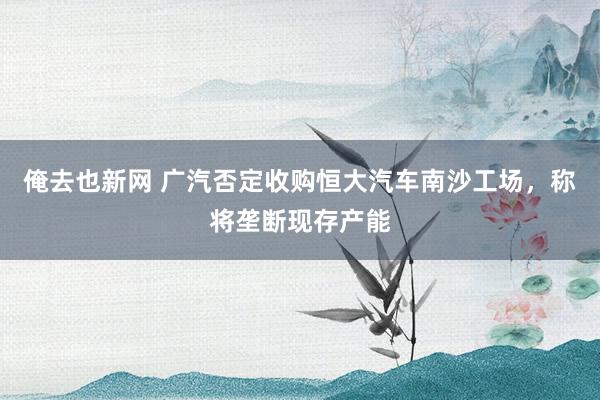 俺去也新网 广汽否定收购恒大汽车南沙工场，称将垄断现存产能