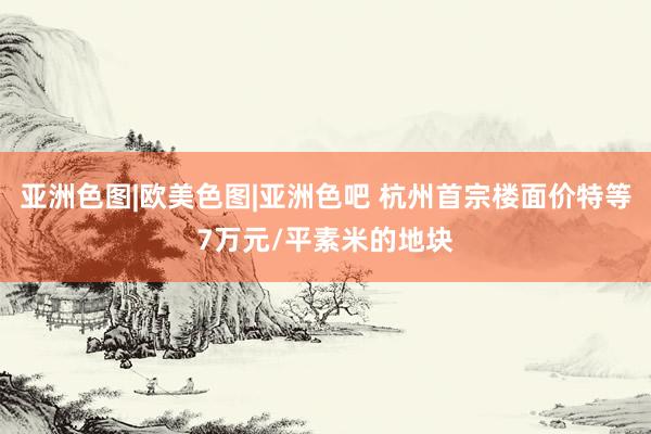 亚洲色图|欧美色图|亚洲色吧 杭州首宗楼面价特等7万元/平素米的地块