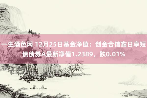 一生酒色网 12月25日基金净值：创金合信鑫日享短债债券A最新净值1.2389，跌0.01%