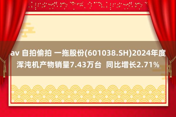 av 自拍偷拍 一拖股份(601038.SH)2024年度浑沌机产物销量7.43万台  同比增长2.71%